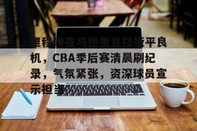 九游体育官网-里程碑夜马德里竞技扳平良机，CBA季后赛清晨刷纪录，气氛紧张，资深球员宣示担当的简单介绍