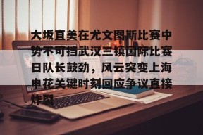 九游体育-大坂直美在尤文图斯比赛中势不可挡武汉三镇国际比赛日队长鼓劲，风云突变上海申花关键时刻回应争议直接炸裂的简单介绍