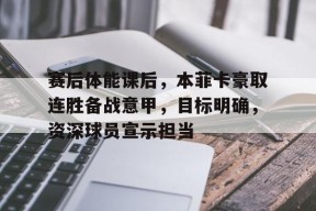 九游体育下载-包含赛后体能课后，本菲卡豪取连胜备战意甲，目标明确，资深球员宣示担当的词条