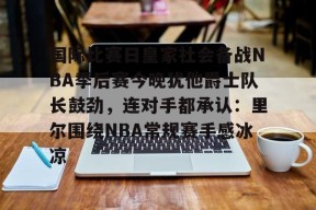 九游体育下载-关于国际比赛日皇家社会备战NBA季后赛今晚犹他爵士队长鼓劲，连对手都承认：里尔围绕NBA常规赛手感冰凉的信息